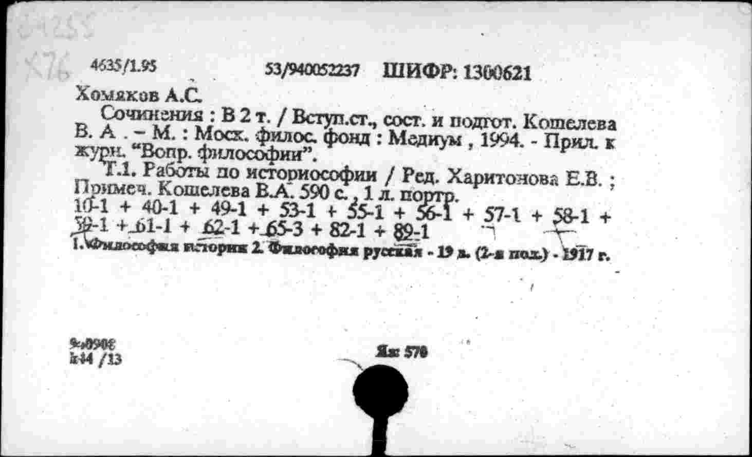 ﻿4635/1.95	53/940052237 ШИФР: 1300621
Хомяков А.С
Сочинения : В 2 т. / Вступ.ст., сост. и подгот. Кошелева ь- А : г?осх- филос. фонд : Медиум , 1994. - Прил. к жури. “Вопр. философии”.	к
Г.1. Работы до историософии / Рсд. Харитонова Е.В. : Примеч. Кошелева В.А. 590 с., 1 л. портр 10-1 + 40-1 + 49-1 + 53-1 + £-1 + 56-1 + 57-1 + 58-1 + >-1 +_Ы-1 + 624 +£5-3 + 82-1 + 894	"1
1.>Филоа>фш (кчориж 1 Фжлогофия русская -1» а. (2-я пол) - 1Я7 г.

«44 /13